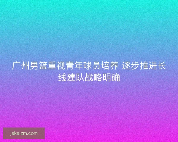 广州男篮重视青年球员培养 逐步推进长线建队战略明确