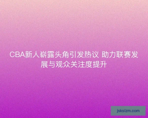 CBA新人崭露头角引发热议 助力联赛发展与观众关注度提升