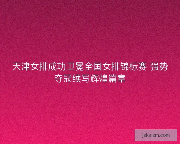 天津女排成功卫冕全国女排锦标赛 强势夺冠续写辉煌篇章