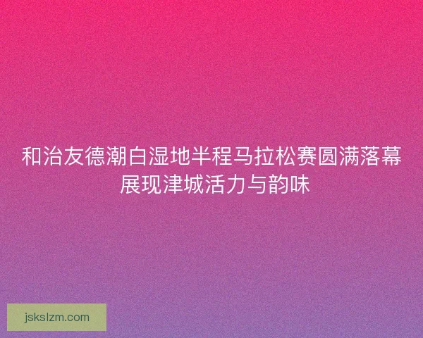 和治友德潮白湿地半程马拉松赛圆满落幕 展现津城活力与韵味
