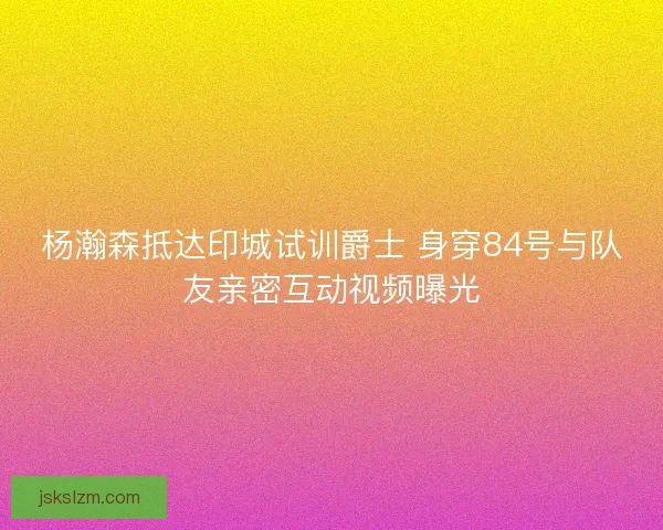 杨瀚森抵达印城试训爵士 身穿84号与队友亲密互动视频曝光