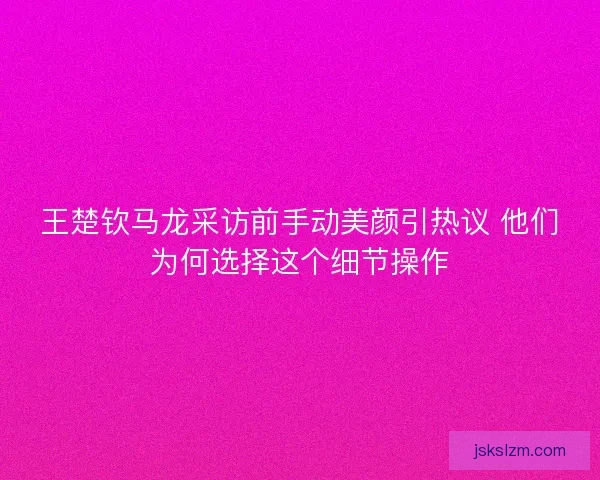 王楚钦马龙采访前手动美颜引热议 他们为何选择这个细节操作