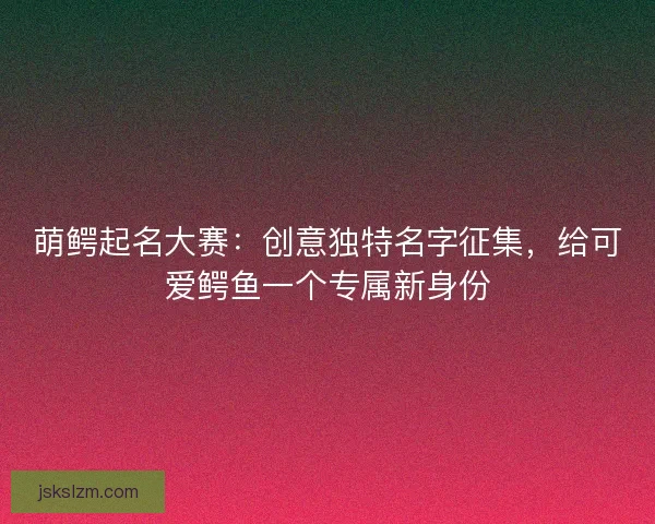 萌鳄起名大赛：创意独特名字征集，给可爱鳄鱼一个专属新身份