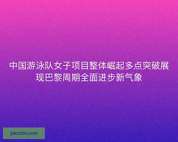 中国游泳队女子项目整体崛起多点突破展现巴黎周期全面进步新气象