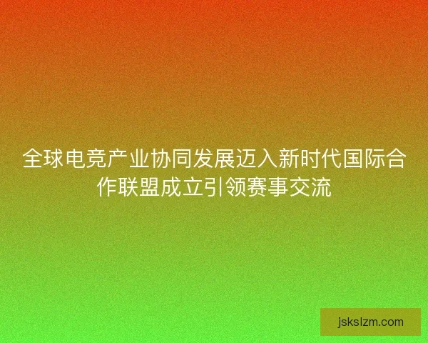 全球电竞产业协同发展迈入新时代国际合作联盟成立引领赛事交流
