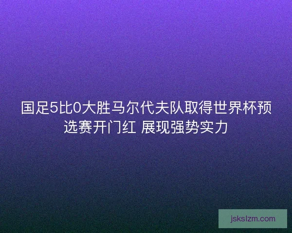 国足5比0大胜马尔代夫队取得世界杯预选赛开门红 展现强势实力